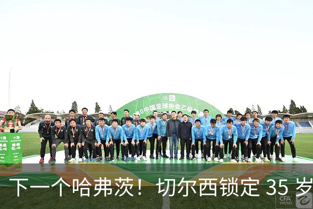 下一个哈弗茨！切尔西锁定 35 岁英超神锋，完美拯救蓝军锋线