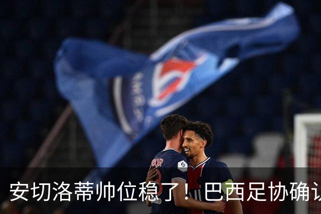 安切洛蒂帅位稳了！巴西足协确认不解雇，反而涨薪续约到2030