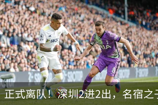 正式离队！深圳2进2出，名宿之子加盟，保留2位核心外援，换帅引发争议大