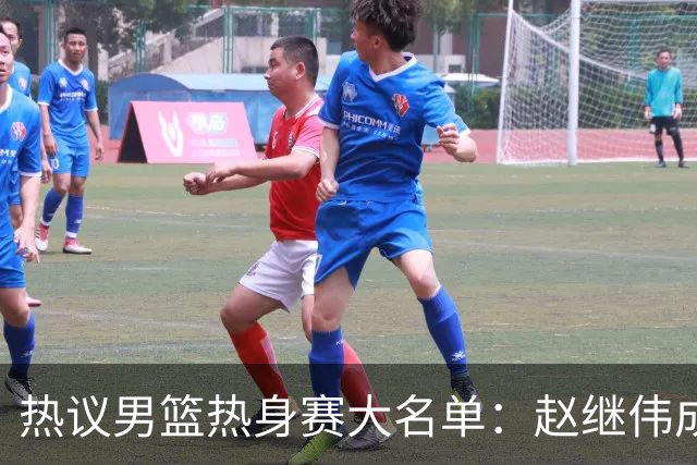 热议男篮热身赛大名单：赵继伟成年龄最大老将 广东中锋有望获重用