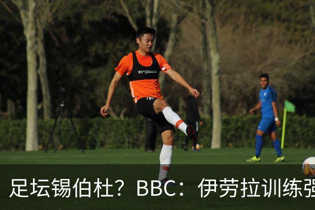 足坛锡伯杜？BBC：伊劳拉训练强度极大 有球员训练后身体难受反胃