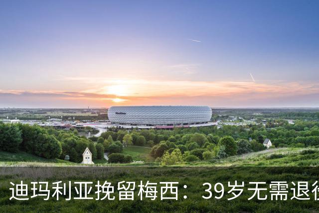 迪玛利亚挽留梅西：39岁无需退役，他已证明是历史最佳