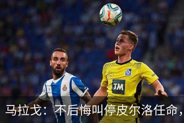 马拉戈：不后悔叫停皮尔洛任命，我认为他不合适